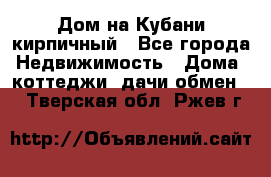 Дом на Кубани кирпичный - Все города Недвижимость » Дома, коттеджи, дачи обмен   . Тверская обл.,Ржев г.